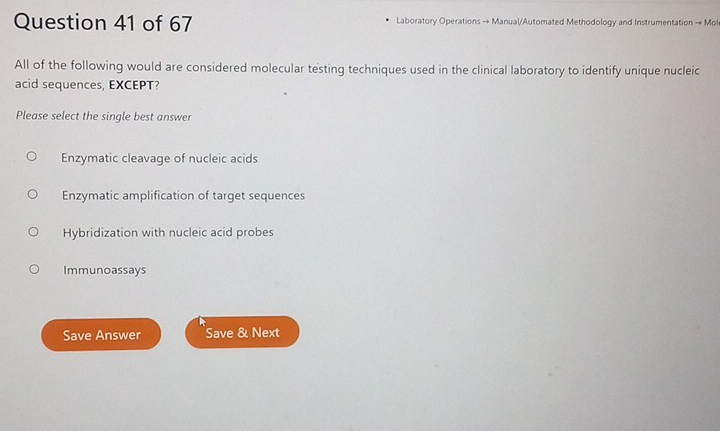 Laboratory Operations → Manual/Automated Methodology and Instrumentation → Mol
All of the following would are considered molecular testing techniques used in the clinical laboratory to identify unique nucleic
acid sequences, EXCEPT?
Please select the single best answer
Enzymatic cleavage of nucleic acids
Enzymatic amplification of target sequences
Hybridization with nucleic acid probes
Immunoassays
Save Answer Save & Next