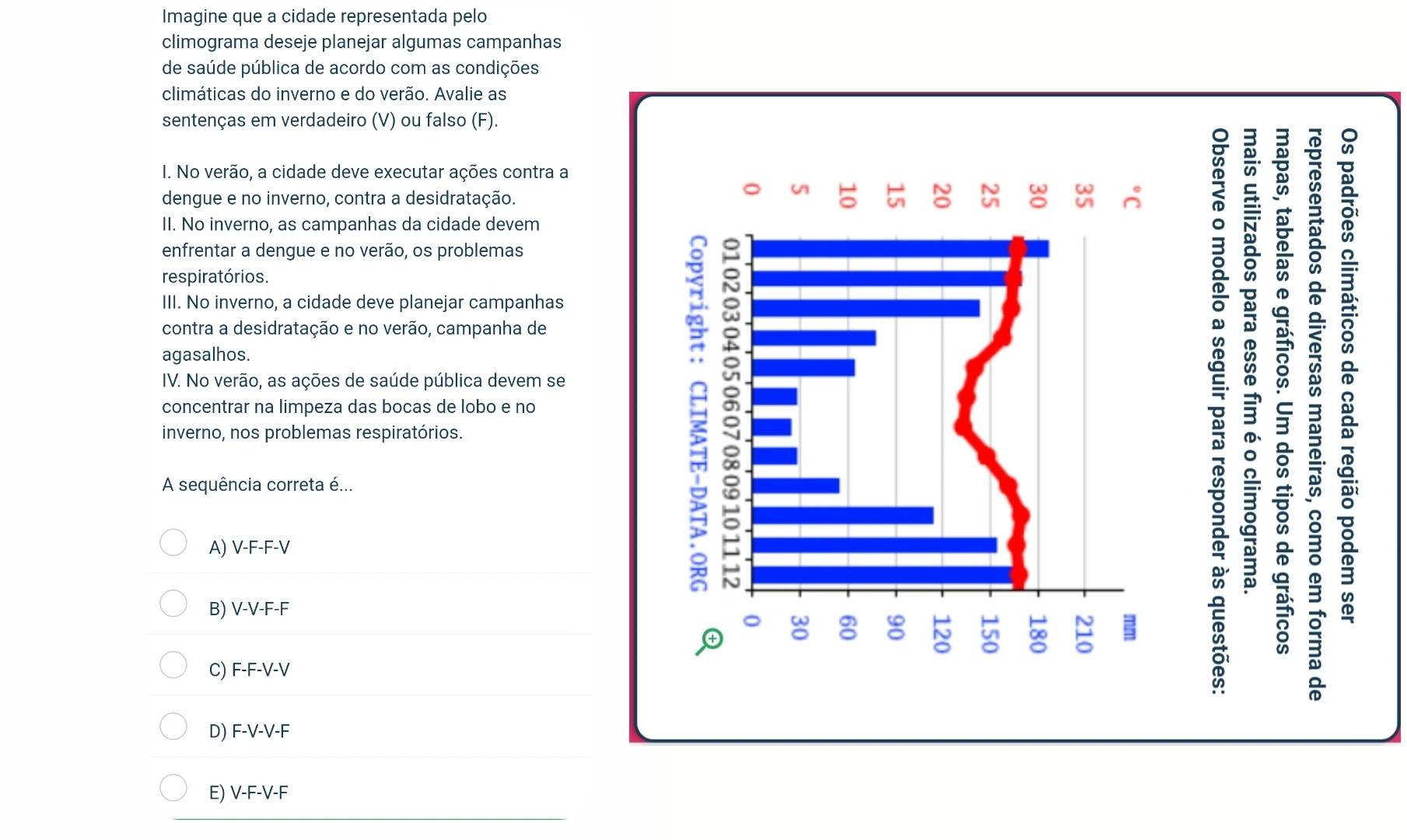 Imagine que a cidade representada pelo
climograma deseje planejar algumas campanhas
de saúde pública de acordo com as condições
climáticas do inverno e do verão. Avalie as
sentenças em verdadeiro (V) ou falso (F).
I. No verão, a cidade deve executar ações contra a
dengue e no inverno, contra a desidratação.
⑦
II. No inverno, as campanhas da cidade devem
enfrentar a dengue e no verão, os problemas
o
respiratórios.
III. No inverno, a cidade deve planejar campanhas
①
contra a desidratação e no verão, campanha deI
agasalhos.
IV. No verão, as ações de saúde pública devem se
9
concentrar na limpeza das bocas de lobo e no
inverno, nos problemas respiratórios.
8 
A sequência correta é...
=
A) V-F-F-
B) V-V-F-F
o
C) F-F-V-V
D) F-V-V-F
E) V-F-V-F