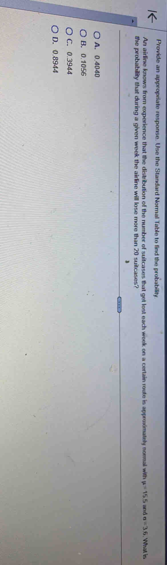 Provide an appropriate response. Use the Standard Normal Table to find the probability
An airline knows from experience that the distribution of the number of suitcases that get lost each week on a certain route is approximately normal with mu =15.5 and sigma =3.6. What is
the probability that during a given week the airline will lose more than 20 suitcases?
A. 0.4040
B. 0.1056
C. 0.3944
D. 0.8944