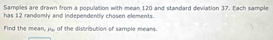 Samples are drawn from a population with mean 120 and standard deviation 37. Each sample 
has 12 randomly and independently chosen elements. 
Find the mean, mu _overline x , of the distribution of sample means.