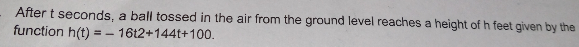 After t seconds, a ball tossed in the air from the ground level reaches a height of h feet given by the 
function h(t)=-16t2+144t+100.
