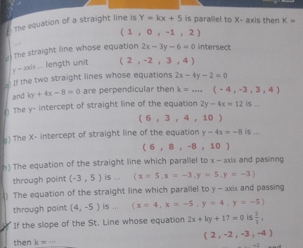 The equation of a straight line is Y=kx+5 is parallel to X - axis then K=
(1,0,-1,2)
d) The straight line whose equation 2x-3y-6=0 intersect
y-axis... length unit (2,-2,3,4)
a) If the two straight lines whose equations 2x-4y-2=0
and ky+4x-8=0 are perpendicular then k=...,(-4,-3,3,4)
) The y - intercept of straight line of the equation 2y-4x=12is...
(6,3,4,10)
) The X - intercept of straight line of the equation y-4x=-8 is ...
(6,8,-8,10)
h) The equation of the straight line which parallel to x - axis and pasinng 
through point (-3,5) is ... (x=5,x=-3, y=5,y=-3)
) The equation of the straight line which parallel to y - axis and passing 
through point (4,-5) is ... (x=4,x=-5,y=4,y=-5)
If the slope of the St. Line whose equation 2x+ky+17=0 is  2/3 ,
(2,-2,-3,-4)
then k= _
-2