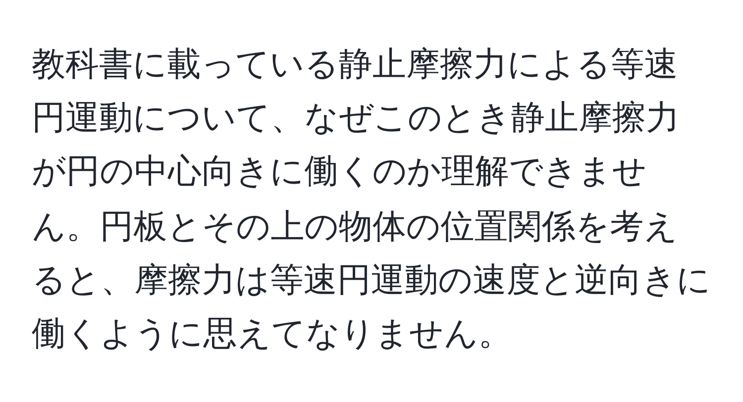 教科書に載っている静止摩擦力による等速円運動について、なぜこのとき静止摩擦力が円の中心向きに働くのか理解できません。円板とその上の物体の位置関係を考えると、摩擦力は等速円運動の速度と逆向きに働くように思えてなりません。