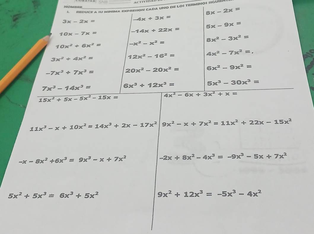 up 
NOMBRE 
A REDUCE A SU MINIMA EXPRESION CADA UNO DE LOS TERMINOS SIQUIE"
8x-2x=
3x-2x=
-4x+3x=
5x-9x=
10x-7x=
-14x+22x=
8x^2-3x^2=
10x^2+6x^2= -x^2-x^2=
3x^2+4x^2=
12x^2-16^2=
4x^2-7x^2=.
-7x^3+7x^3=
20x^2-20x^2= 6x^2-9x^2=
5x^3-30x^3=
7x^3-14x^3=
6x^3+12x^3=
15x^2+5x-5x^2-15x=
4x^2-6x+3x^2+x=
11x^3-x+10x^2=14x^3+2x-17x^2 9x^2-x+7x^2=11x^2+22x-15x^2
-x-8x^2+6x^3=9x^3-x+7x^2
-2x+8x^2-4x^3=-9x^3-5x+7x^2
5x^2+5x^3=6x^3+5x^2
9x^2+12x^3=-5x^3-4x^2