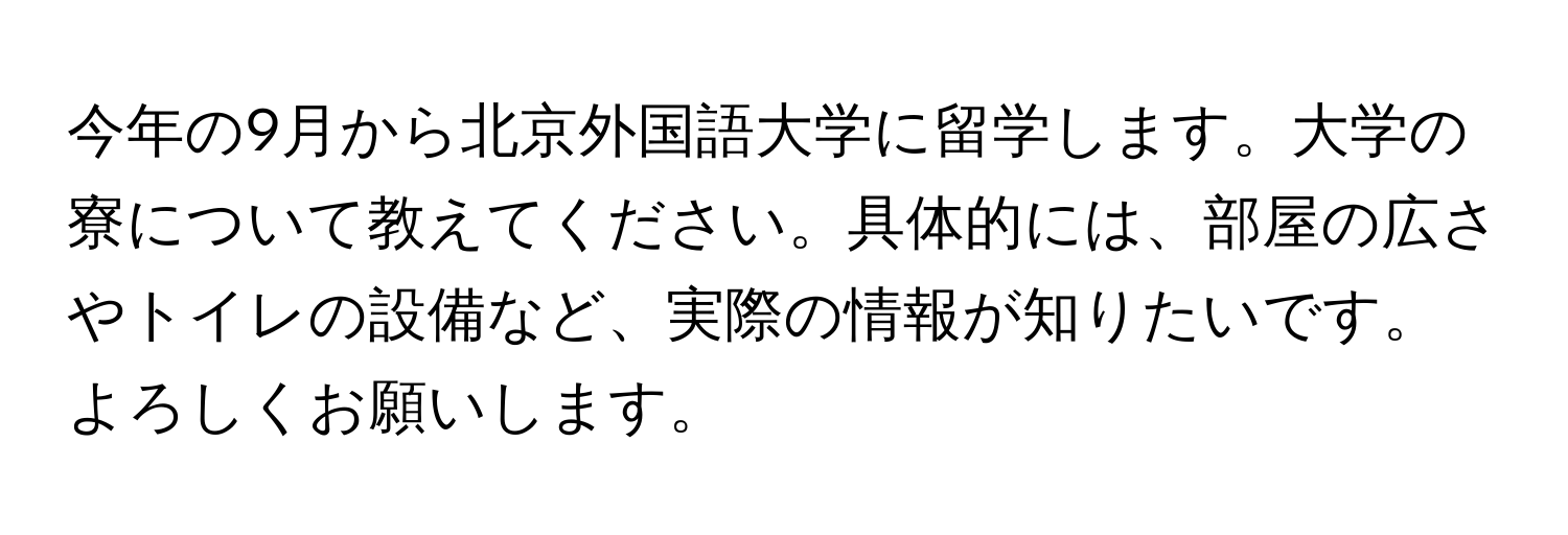 今年の9月から北京外国語大学に留学します。大学の寮について教えてください。具体的には、部屋の広さやトイレの設備など、実際の情報が知りたいです。よろしくお願いします。