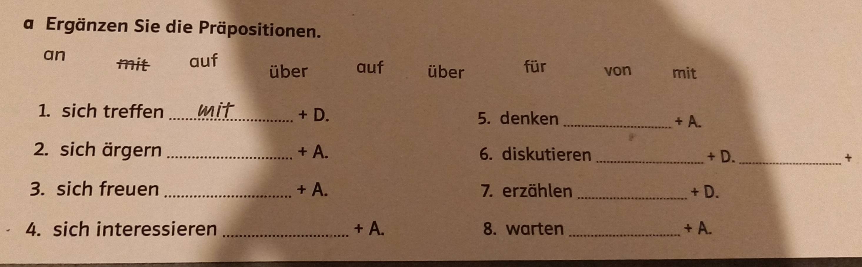 a Ergänzen Sie die Präpositionen. 
an 
mit auf 
für 
über auf über von mit 
1. sich treffen _mit + D. 
5. denken _+ A. 
2. sich ärgern _+ A. 6. diskutieren_ 
+ D. _+ 
3. sich freuen _+ A. 7. erzählen _+ D. 
4. sich interessieren _+ A. 8. warten _+ A.