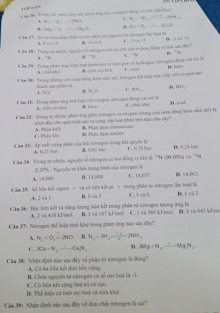 ON 1/3/^circ 
Lớp HITn
Câu 26: Trong các phản ứng sau, phân ứng nào nitrogen đồng vai trò chất khư?
A. N_2+O_2 _ 2NO C. N_2+3H_2=2NH_3=2NH_3=
B. 3Mg+N_2 Mg_3N_2 D. 6Li+N_2to 2Li_3N,
Câu 27: Số oxi hoá thấp nhất và cao nhất của nguyên từ nitrogen lẫn lượt là
A. 0va+5. B. -3 và 0 C. -3sqrt(a)+5. D. -2va+4.
Câu 28: Trong tự nhiên, nguyên tổ nitrogen tồn tại chu yếu ở dạng đồng vị nào sau đây?
A. ''N. B. ^□ N. C. ''N. D. ^12N
Câu 29: Trong phân ứng tổng hợp ammonia từ nitrogen và hydrogen, nitrogen động vai trò là
A. chất khử, B. chất oxi hoá. C. acid. D. base.
Câu 30: Trong những con mưa đông kêm sắm sét, nitrogen kết hợp trực tiếp với oxygen tạo
thành san phâm là
A. NO. B. N_2O. C. NH_3. D. NO_2.
* Câu 31: Trong phân ứng hoá hợp với oxygen, nitrogen đồng vai trò là
A. chất oxi hoá. B. base. C. chất khứ. D. acid.
Cầu 32: Trong tư nhiên, phản ứng giữa nitrogen và oxygen (trong con mưa đông kêm sắm sét) là
khởi đầu cho quá trình tạo và cung cấp loại phân bón nào cho cây?
A. Phân kali. B. Phân đạm ammonium.
C. Phân lân. D. Phân đạm nitrate.
Cầu 33: Áp suất riêng phần của khi nitrogen trong khi quyền là
A. 0.21 bar. B. 0,01 bar. C. 0,78 bar. D. 0,28 bar.
Cầu 34: Trong tự nhiên, nguyên tổ nitrogen có hai đồng vị bền là ^14N (99,63% ) và ^15N
0, 37% . Nguyên tử khối trung bình của nitrogen là
A. 14,000. B. 14.004. C. 14,037. D. 14,063.
Câu 35: Số liên kết sigma σ và số liên kết pi π trong phân tứ nitrogen lẫn lượt là
A. 2 và 1. B. 0 và 3. C. 3 và 0. D. 1 và 2.
Câu 36: Bậc liên kết và năng lượng liên kết trong phân tử nitrogen tương ứng là
A. 2 và 418 kJ/mol, B. 1 vå 167 kJ/mol. C. l và 386 kJ/mol. D. 3 vå 945 kJ/m
Câu 37: Nitrogen thể hiện tinh khử trong phản ứng nào sau đây?
A. N_2+O_2=2NO. B. N_2+3H_2=frac 32NH2NH_3.
C. 3Ca+N_2to Ca_3N_2 D. 3Mg+N_2to Mg_3N_2.
Câu 38: Nhận định nào sau đây về phản tử nitrogen là đúng?
A. Có ba liên kết đơn bền vững.
B. Chứa nguyên từ nitrogen có số oxỉ hoá là -3.
C. Có liên kết cộng hoá trị có cực.
D. Thể hiện cả tính oxi hoá và tính khứ.
Câu 39: Nhận định nào sau đây về đon chất nitrogen là sai?