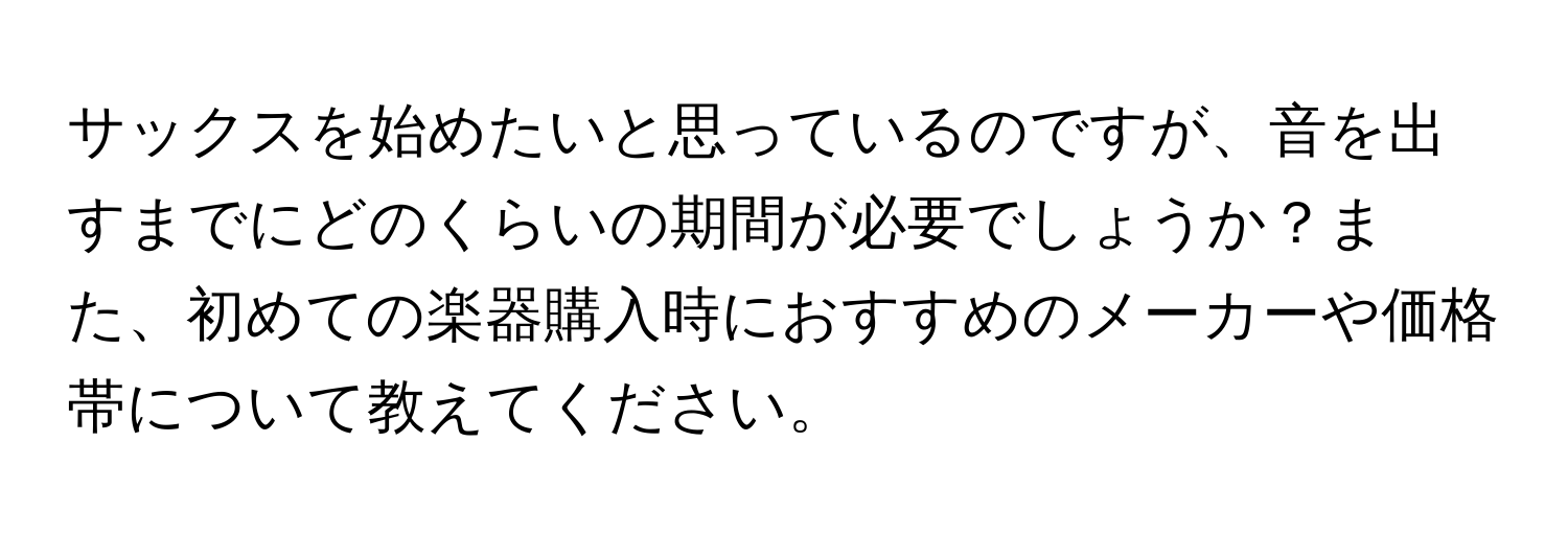 サックスを始めたいと思っているのですが、音を出すまでにどのくらいの期間が必要でしょうか？また、初めての楽器購入時におすすめのメーカーや価格帯について教えてください。