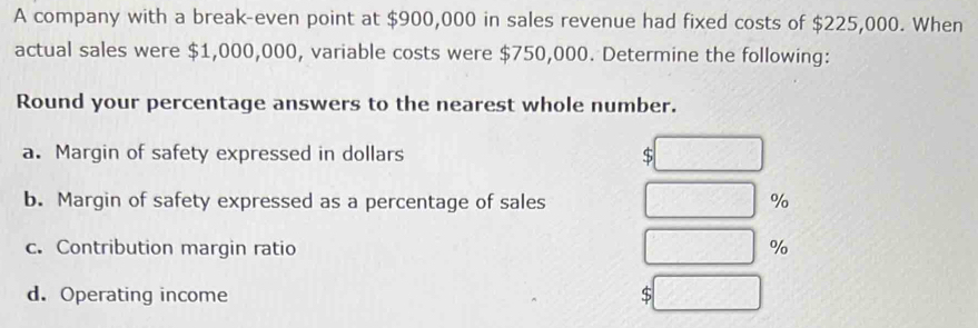 A company with a break-even point at $900,000 in sales revenue had fixed costs of $225,000. When 
actual sales were $1,000,000, variable costs were $750,000. Determine the following: 
Round your percentage answers to the nearest whole number. 
a. Margin of safety expressed in dollars $
b. Margin of safety expressed as a percentage of sales %
c. Contribution margin ratio %
d. Operating income $