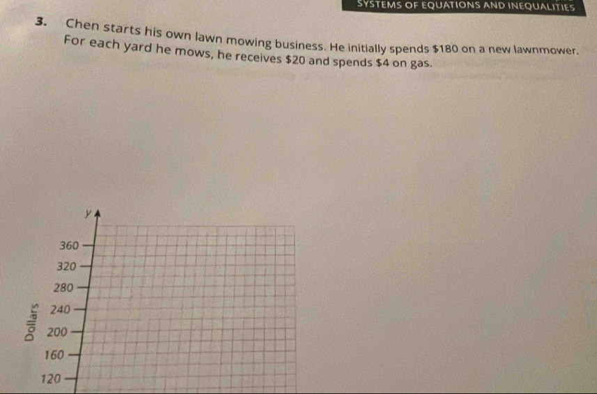 SYSTEMS OF EQUATIONS AND INEQUALITIES 
3. Chen starts his own lawn mowing business. He initially spends $180 on a new lawnmower. 
For each yard he mows, he receives $20 and spends $4 on gas.