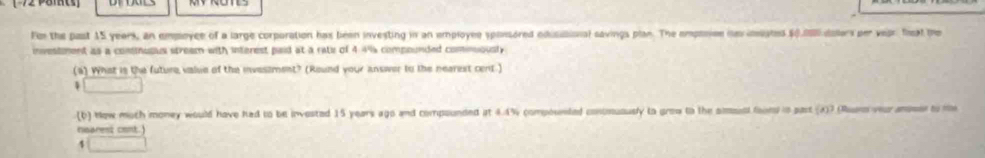 Fmr the past 15 years, an empoyce of a large corporation has been investing in an employee sponsored edisibional savings plan. The emposiee im imsated (.0dolers per vear fheat the 
investment as a consnusus stream with interest paid at a rate of 4.4% compounded cominously 
(a) What is the future value of the invesiment? (Round your answer to the nearest cent.) 
(b) Now muth money would have hed to be invested 15 years ago and compounded at 4.4% compounted contmuously to grow to the smsunt foors in pust (2)7 (Ruurm veur ansmer to me 
nsarest cont.)