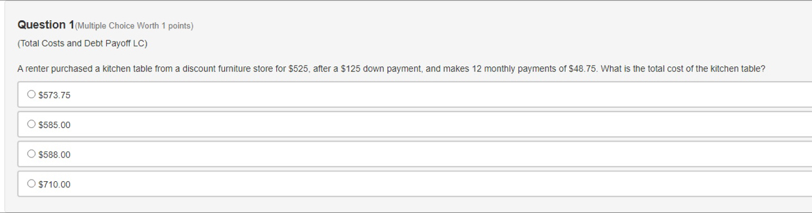 Question 1(Multiple Choice Worth 1 points)
(Total Costs and Debt Payoff LC)
A renter purchased a kitchen table from a discount furniture store for $525, after a $125 down payment, and makes 12 monthly payments of $48.75. What is the total cost of the kitchen table?
$573.75
$585.00
$588.00
$710.00