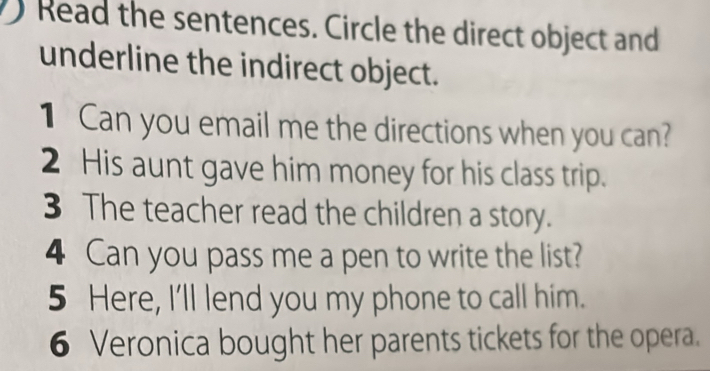 Read the sentences. Circle the direct object and 
underline the indirect object. 
1 Can you email me the directions when you can? 
2 His aunt gave him money for his class trip. 
3 The teacher read the children a story. 
4 Can you pass me a pen to write the list? 
5 Here, I'll lend you my phone to call him. 
6 Veronica bought her parents tickets for the opera.