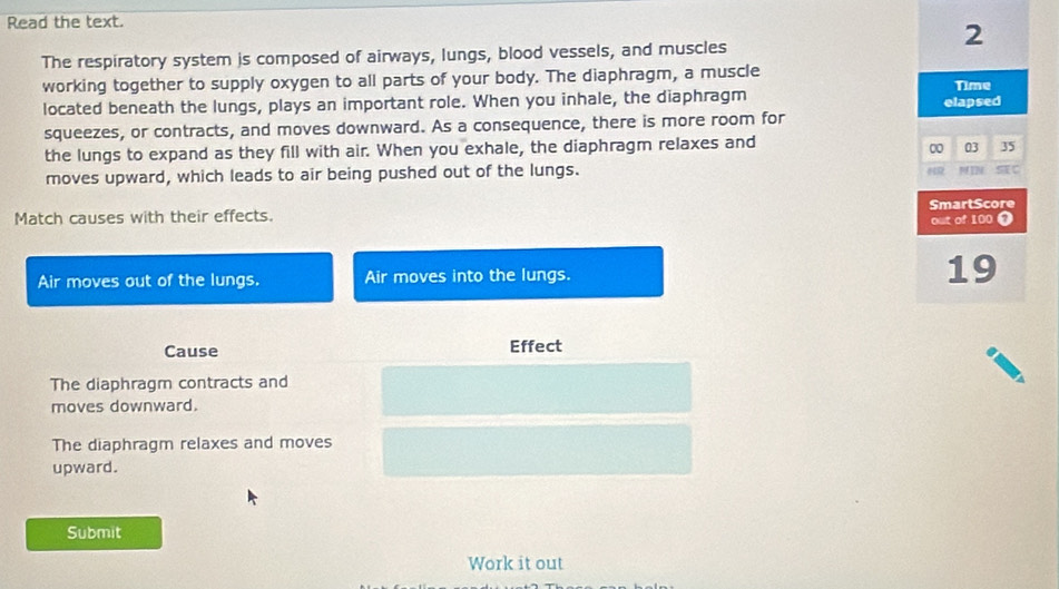Read the text. 
2 
The respiratory system is composed of airways, lungs, blood vessels, and muscles 
working together to supply oxygen to all parts of your body. The diaphragm, a muscle 
located beneath the lungs, plays an important role. When you inhale, the diaphragm elapsed Time 
squeezes, or contracts, and moves downward. As a consequence, there is more room for 
the lungs to expand as they fill with air. When you exhale, the diaphragm relaxes and
0 03 35
moves upward, which leads to air being pushed out of the lungs. 
MI 
Match causes with their effects. out of 100 0 SmartScore 
Air moves out of the lungs. Air moves into the lungs. 19
Cause Effect 
The diaphragm contracts and 
moves downward. 
The diaphragm relaxes and moves 
upward. 
Submit 
Work it out