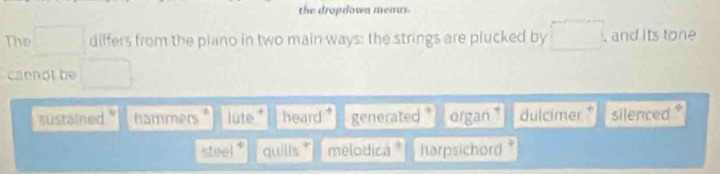 the dropdown menus.
The differs from the piano in two main ways: the strings are plucked by , and its tone
caenot be
sustained hammers lute heard generated organ dulcimer silenced
steel quills melodica harpsichord