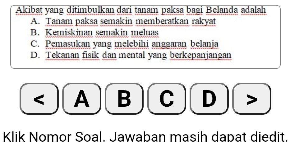 Akibat yang ditimbulkan dari tanam paksa bagi Belanda adalah
A. Tanam paksa semakin memberatkan rakyat
B. Kemiskinan semakin meluas
C. Pemasukan yang melebihi anggaran belanja
D. Tekanan fisik dan mental yang berkepanjangan
< A  B D >
Klik Nomor Soal. Jawaban masih dapat diedit.