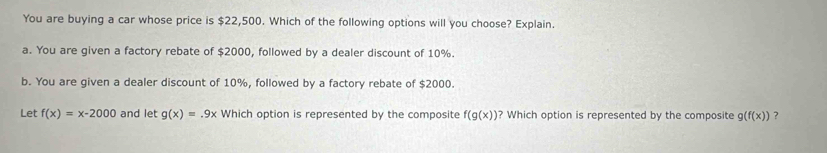 You are buying a car whose price is $22,500. Which of the following options will you choose? Explain.
a. You are given a factory rebate of $2000, followed by a dealer discount of 10%.
b. You are given a dealer discount of 10%, followed by a factory rebate of $2000.
Let f(x)=x-2000 and let g(x)=.9x Which option is represented by the composite f(g(x)) ? Which option is represented by the composite g(f(x)) ?