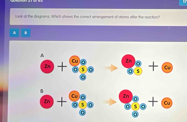 Cuestión 21 or o s 
Look at the diagrams. Which shows the correct arrangement of atoms after the reaction?
A B 
A 
Cu
Zn)- I frac 9 o □ 
Zn 1  6/5 +cu
□ 
( a odot 2 
o 
B
zn)+ beginarrayr cuo (o)5endarray bigcirc beginarrayr znencloselongdiv o endarray beginarrayr o s+cu