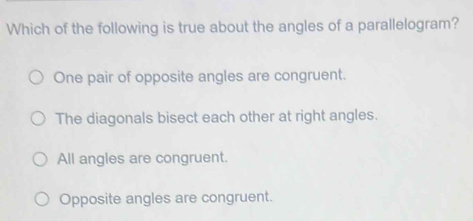 Which of the following is true about the angles of a parallelogram?
One pair of opposite angles are congruent.
The diagonals bisect each other at right angles.
All angles are congruent.
Opposite angles are congruent.