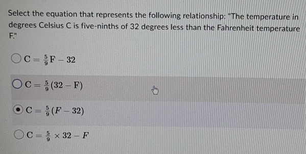 Select the equation that represents the following relationship: "The temperature in
degrees Celsius C is five-ninths of 32 degrees less than the Fahrenheit temperature
F."
C= 5/9 F-32
C= 5/9 (32-F)
C= 5/9 (F-32)
C= 5/9 * 32-F