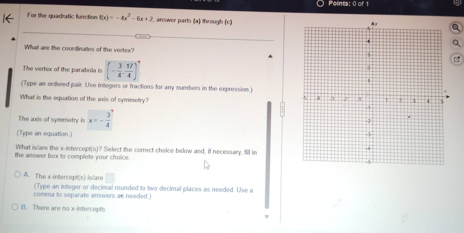 For the quadratic function f(x)=-4x^2-6x+2 , answer parts (a) through (c).
What are the coordinates of the vertex?
The vertex of the parabola is (- 3/4 , 17/4 )
(Type an ordered pair. Use integers or fractions for any numbers in the expression.)
What is the equation of the axis of symmetry? 
The axis of symmetry is x=- 3/4 
(Type an equation.) 
What is/are the x-intercept(s)? Select the correct choice below and, if necessary, fill in
the answer box to complete your choice.
A. The x-intercept(s) is/are □ . 
(Type an integer or decimal rounded to two decimal places as needed. Use a
comma to separate answers as needed.)
B. There are no x-intercepts.