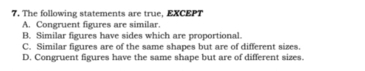 The following statements are true, EXCEPT
A. Congruent figures are similar.
B. Similar figures have sides which are proportional.
C. Similar figures are of the same shapes but are of different sizes.
D. Congruent figures have the same shape but are of different sizes