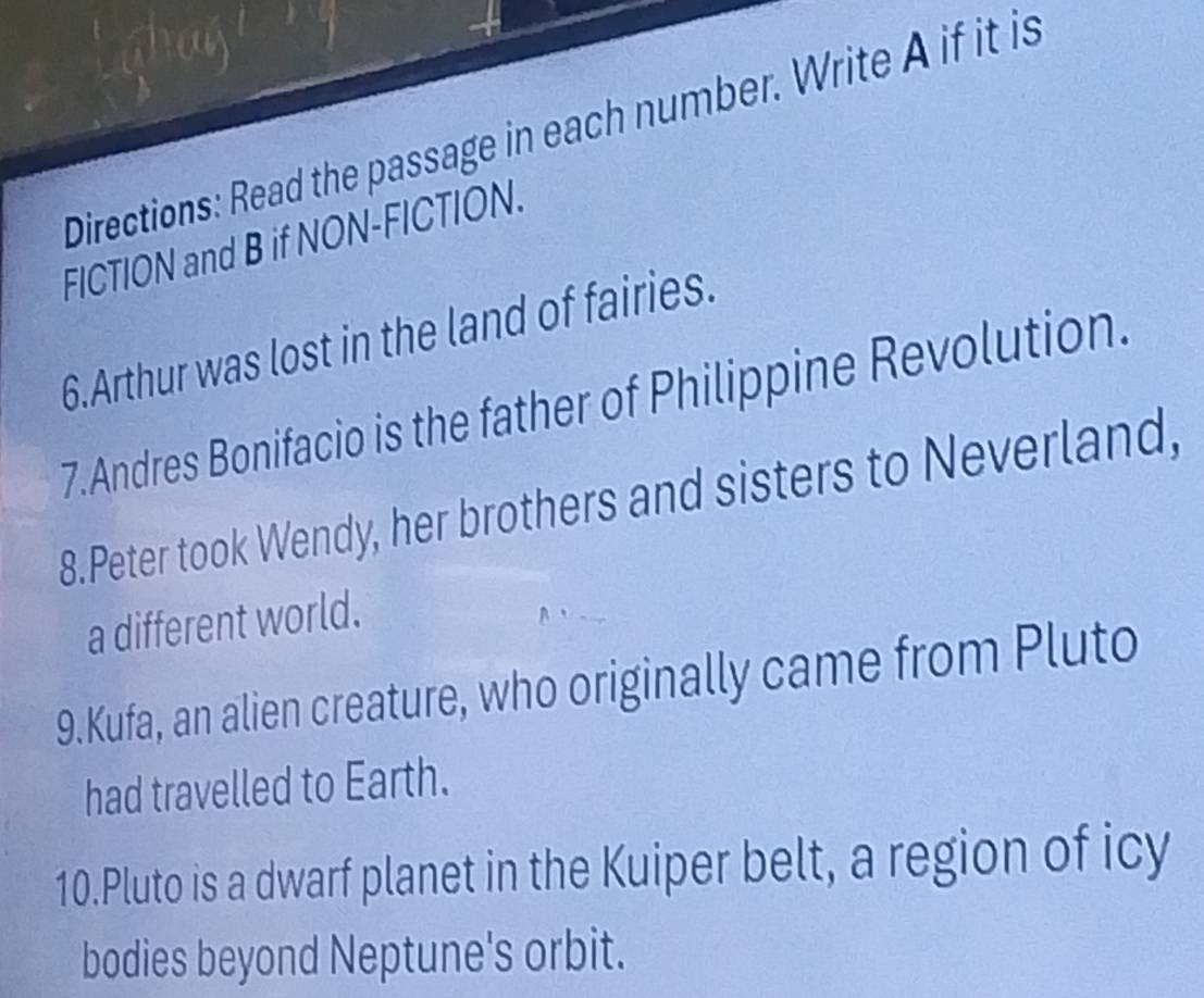 Directions: Read the passage in each number. Write A if it is 
FICTION and B if NON-FICTION. 
6.Arthur was lost in the land of fairies. 
7.Andres Bonifacio is the father of Philippine Revolution. 
8.Peter took Wendy, her brothers and sisters to Neverland, 
a different world. 
9.Kufa, an alien creature, who originally came from Pluto 
had travelled to Earth. 
10.Pluto is a dwarf planet in the Kuiper belt, a region of icy 
bodies beyond Neptune's orbit.