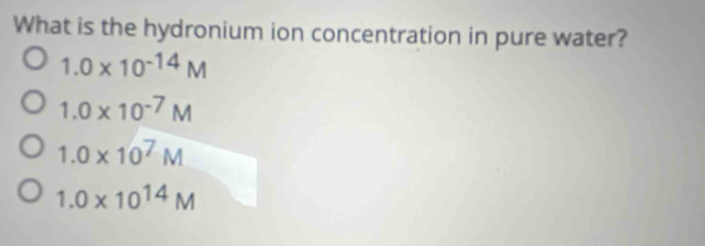 What is the hydronium ion concentration in pure water?
1.0* 10^(-14)M
1.0* 10^(-7)M
1.0* 10^7M
1.0* 10^(14)M