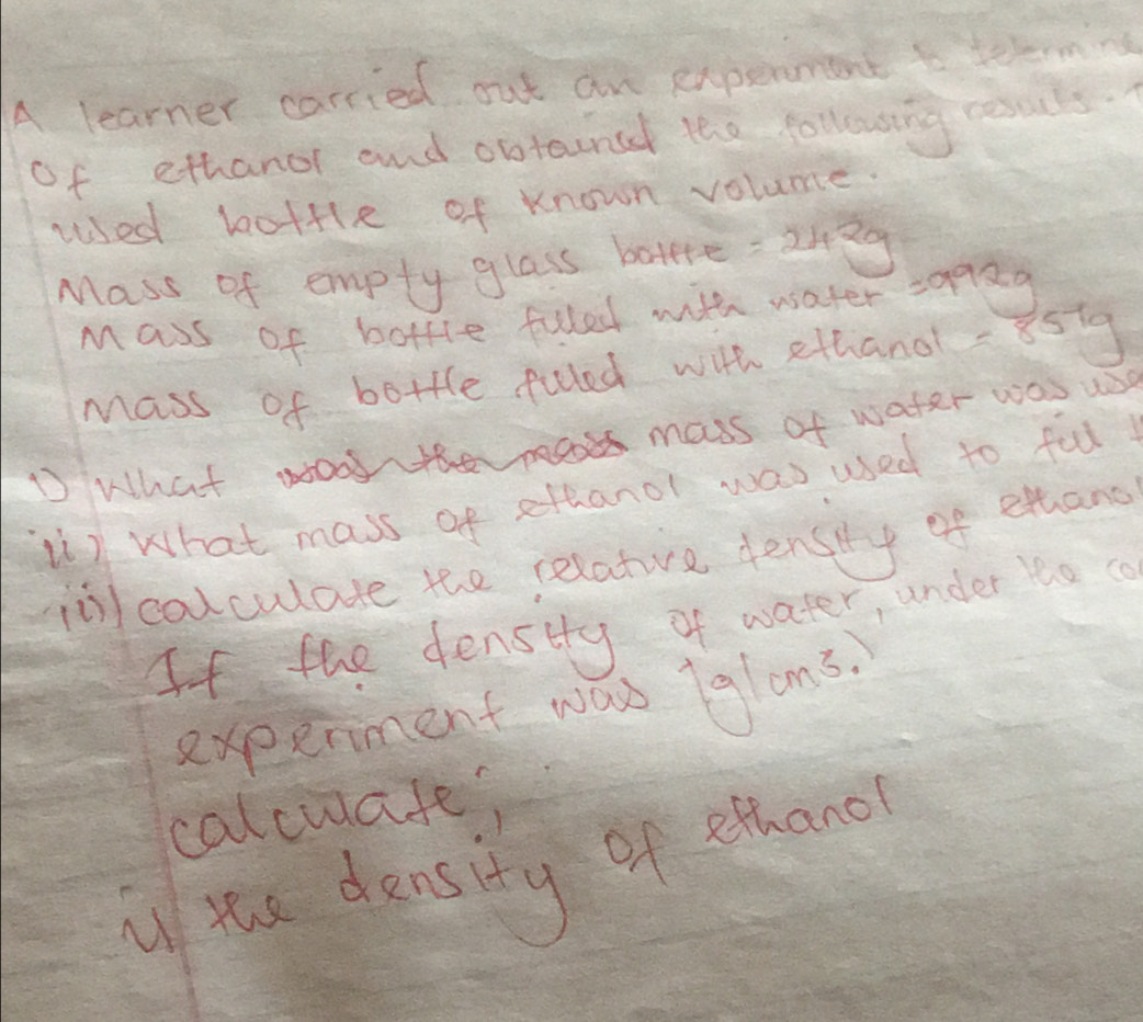 A learner carried out an experment to telrm 
of ethanor and obtouncd the following resuls. 
used bottle of known volume. 
Mass of empty glass botere =242g
Mass of bottle fulled with water a^2
Mass of bottle fuled with ethand- 85ig
D What oo mass of water was use 
2) What mass of ethanol was used to ful 
iol calculate the relativre densiy of ethang 
If the denstty of water, under 1o 
experment was glons. 
calcuafe; 
i yhe density of ethano