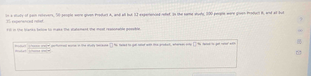 In a study of pain relievers, 50 people were given Product A, and all but 12 experienced relief. In the same study, 100 people were given Product B, and all but
35 experienced relief. ? 
Fill in the blanks below to make the statement the most reasonable possible. 
∞ 
Product (choose one)w performed worse in the study because [ % failed to get relief with this product, whereas only □ % failed to get relief with 
Product (choose one)w .