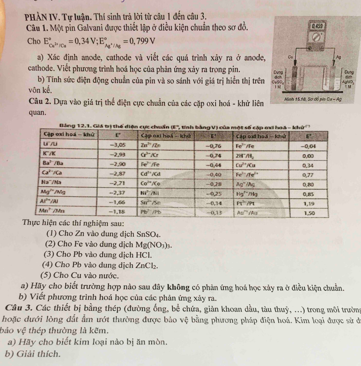 PHÀN IV. Tự luận. Thí sinh trả lời từ câu 1 đến câu 3.
Câu 1. Một pin Galvani được thiết lập ở điều kiện chuẩn theo sơ đồ.
Cho E_Cu^(2+)/Cu^circ =0,34V;E_Ag^+/Ag^circ =0,799V
a) Xác định anode, cathode và viết các quá trình xảy ra ở anode,
cathode. Viết phương trình hoá học của phản ứng xảy ra trong pin. 
b) Tính sức điện động chuẩn của pin và so sánh với giá trị hiển thị trên
vôn kế. 
Câu 2. Dựa vào giá trị thế điện cực chuẩn của các cặp oxi hoá - khử liên
quan.
í nghiệm sau:
(1) Cho Zn vào dung dịch SnSO₄.
(2) Cho Fe vào dung dịch Mg(NO_3)_3.
(3) Cho Pb vào dung dịch HCl.
(4) Cho Pb vào dung dịch ZnCl_2.
(5) Cho Cu vào nước.
a) Hãy cho biết trường hợp nào sau đây không có phản ứng hoá học xảy ra ở điều kiện chuẩn.
b) Viết phương trình hoá học của các phản ứng xảy ra.
Câu 3. Các thiết bị bằng thép (đường ống, bể chứa, giàn khoan dầu, tàu thuỷ, ...) trong môi trường
hoặc dưới lòng đất ẩm ướt thường được bảo vệ bằng phương pháp điện hoá. Kim loại được sử dó
bảo vệ thép thường là kẽm.
a) Hãy cho biết kim loại nào bị ăn mòn.
b) Giải thích.