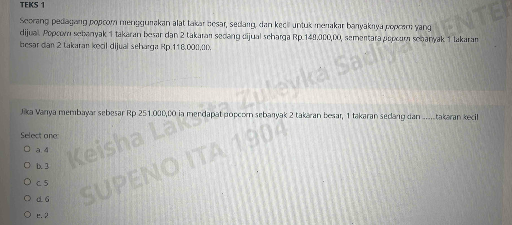 TEKS 1
Seorang pedagang popcorn menggunakan alat takar besar, sedang, dan kecil untuk menakar banyaknya popcorn yang
dijual. Popcorn sebanyak 1 takaran besar dan 2 takaran sedang dijual seharga Rp.148.000,00, sementara popcorn sebanyak 1 takaran
besar dan 2 takaran kecil dijual seharga Rp.118.000,00.
Jika Vanya membayar sebesar Rp 251.000,0 pcorn sebanyak 2 takaran besar, 1 takaran sedang dan .........takaran kecil
Select one:
a. 4
b. 3
c. 5
d. 6
e. 2