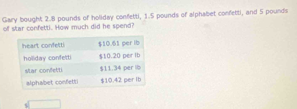 Gary bought 2.8 pounds of holiday confetti, 1.5 pounds of alphabet confetti, and 5 pounds
of star confetti. How much did he spend?
$