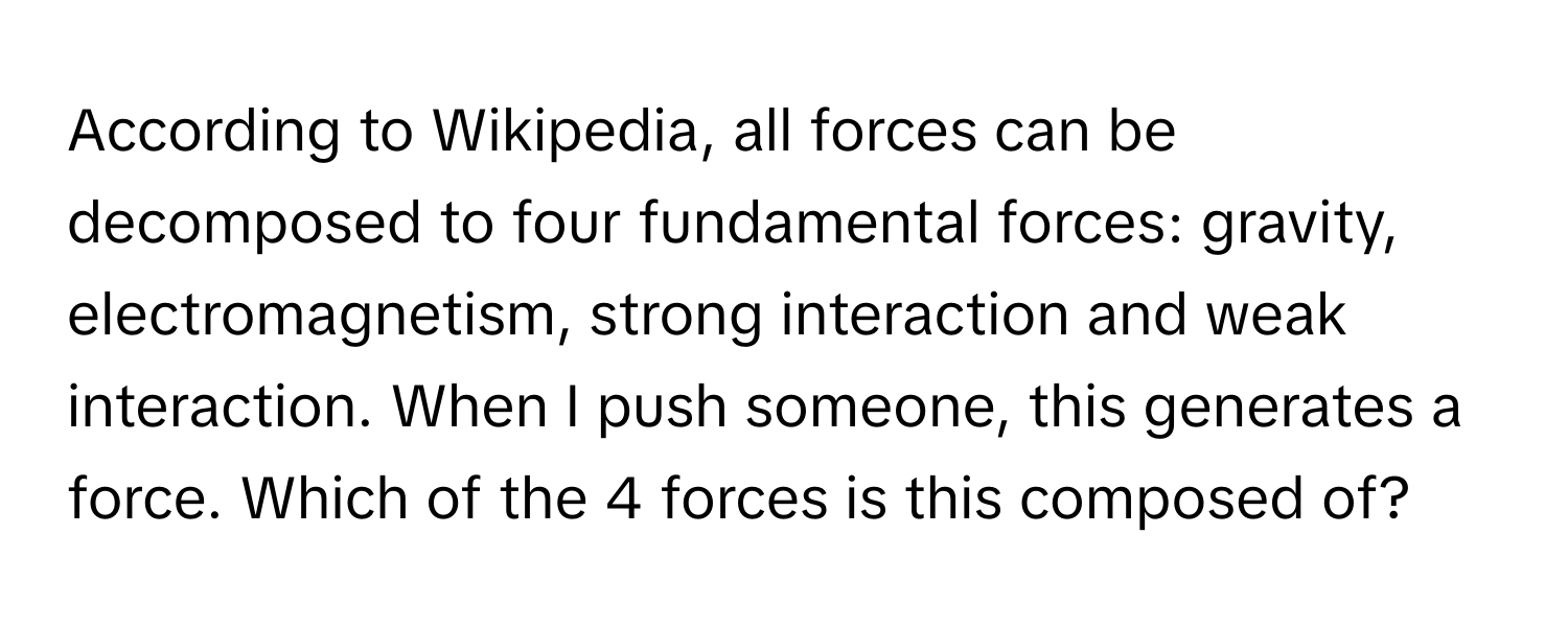 According to Wikipedia, all forces can be decomposed to four fundamental forces: gravity, electromagnetism, strong interaction and weak interaction. When I push someone, this generates a force. Which of the 4 forces is this composed of?