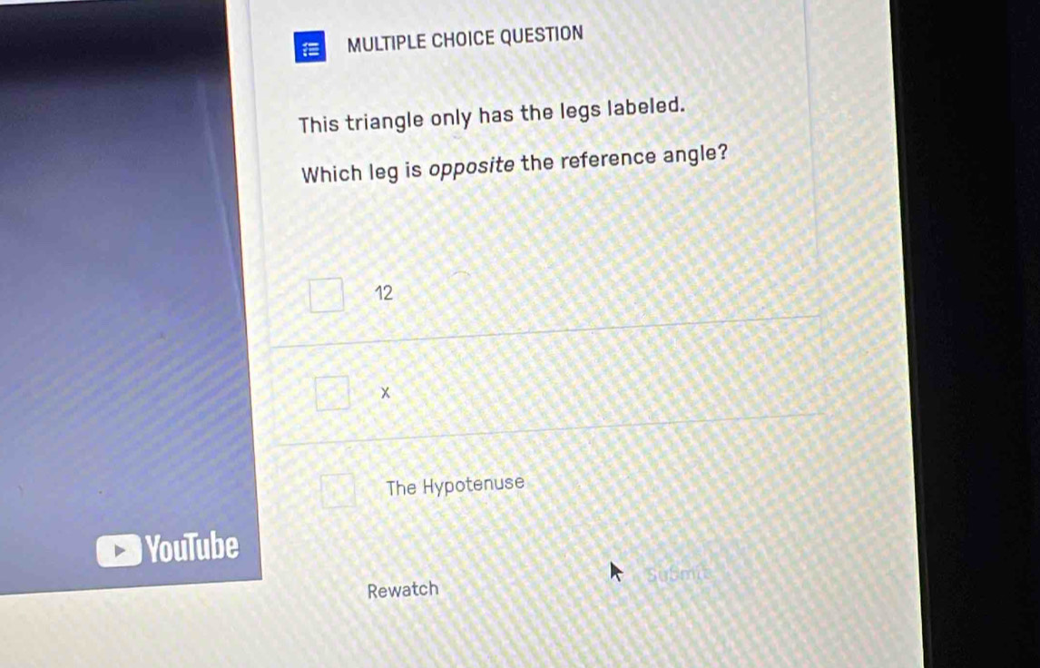 QUESTION
This triangle only has the legs labeled.
Which leg is opposite the reference angle?
12
x
The Hypotenuse
YouTube
SuSmp
Rewatch