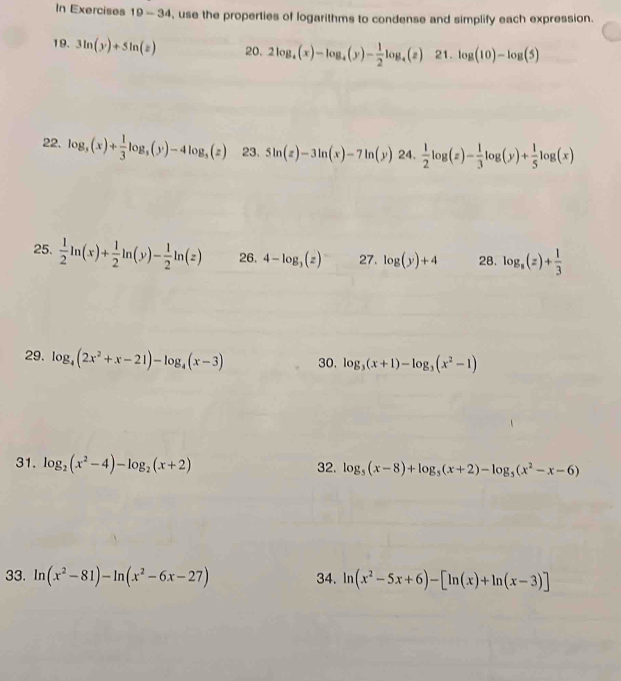 In Exercises 19-34 , use the properties of logarithms to condense and simplify each expression. 
19. 3ln (y)+5ln (z) 21. log (10)-log (5)
20. 2log _4(x)-log _4(y)- 1/2 log _4(z)
22. log _5(x)+ 1/3 log _5(y)-4log _5(z) 23. 5ln (z)-3ln (x)-7ln (y) 24.  1/2 log (z)- 1/3 log (y)+ 1/5 log (x)
25.  1/2 ln (x)+ 1/2 ln (y)- 1/2 ln (z) 26. 4-log _3(z) 27. log (y)+4 28. log _8(z)+ 1/3 
29. log _4(2x^2+x-21)-log _4(x-3) 30. log _3(x+1)-log _3(x^2-1)
31. log _2(x^2-4)-log _2(x+2)
32. log _5(x-8)+log _5(x+2)-log _5(x^2-x-6)
33. ln (x^2-81)-ln (x^2-6x-27) 34. ln (x^2-5x+6)-[ln (x)+ln (x-3)]