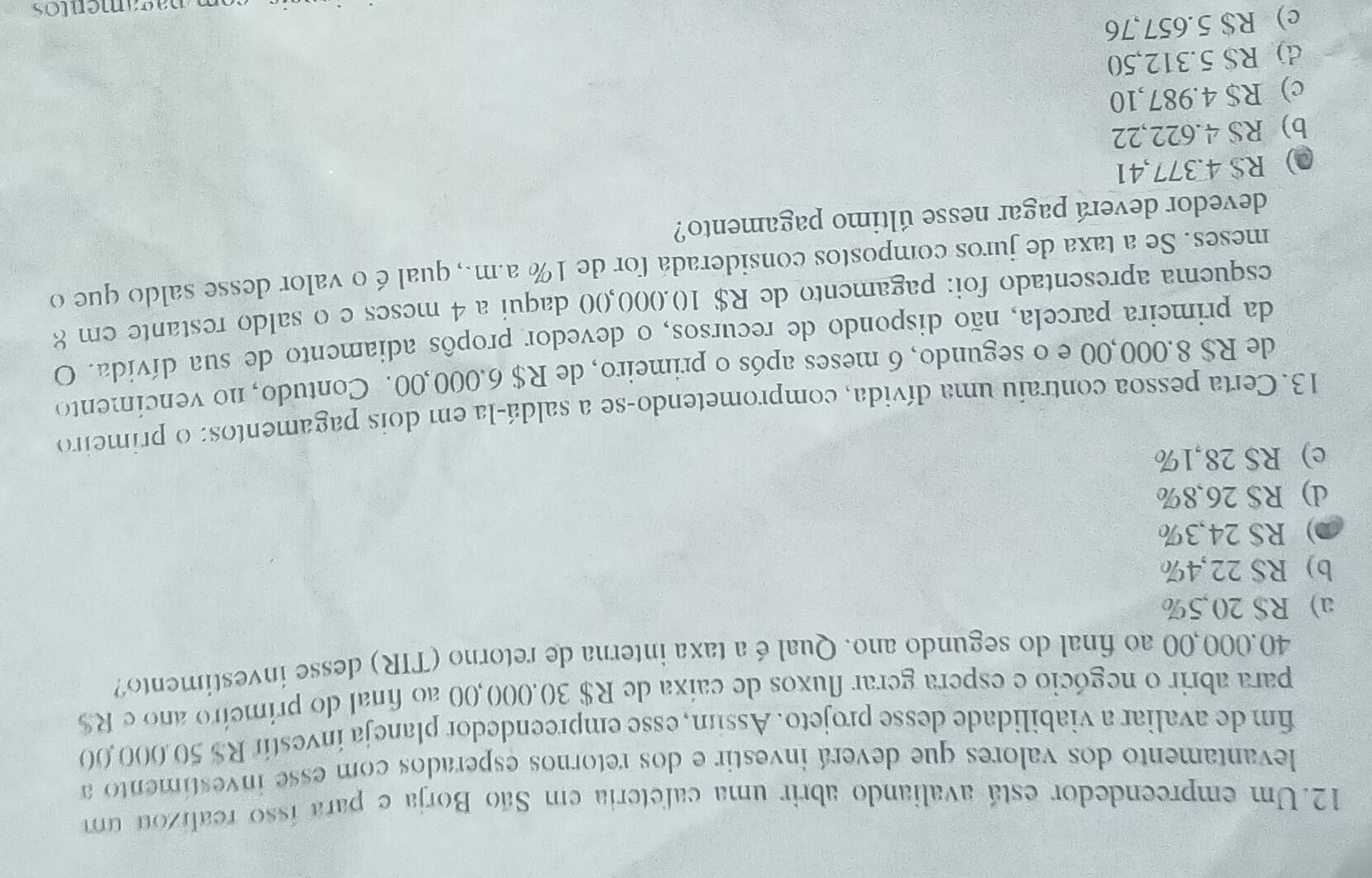 Um empreendedor está avaliando abrir uma cafeteria em São Borja e para isso realizou um
levantamento dos valores que deverá investir e dos retornos esperados com esse investimento a
fim de avaliar a viabilidade desse projeto. Assum, esse empreendedor planeja investir R$ 50.000,00
para abrir o negócio e espera gerar fluxos de caíxa de R$ 30,000,00 ao final do primeiro ano e R$
40.000,00 ao final do segundo ano. Qual é a taxa interna de retorno (TIR) desse investimento?
a) R$ 20,5%
b) RS 22,4%
0) RS 24,3%
d) R$ 26,8%
e) R$ 28,1%
13. Certa pessoa contraíu uma dívida, comprometendo-se a saldá-la em dois pagamentos: o primeiro
de R$ 8.000,00 e o segundo, 6 meses após o primeiro, de R$ 6.000,00. Contudo, no vencimento
da primeira parcela, não dispondo de recursos, o devedor propôs adiamento de sua dívida. O
esquema apresentado foi: pagamento de R$ 10.000,00 daqui a 4 meses e o saldo restante em 8
meses. Se a taxa de juros compostos consideradá for de 1% a.m., qual é o valor desse saldo que o
devedor deverá pagar nesse último pagamento?
0) R$ 4.377,41
b) RS 4.622,22
c) R$ 4.987,10
d) R$ 5.312,50
c) R$ 5.657,76