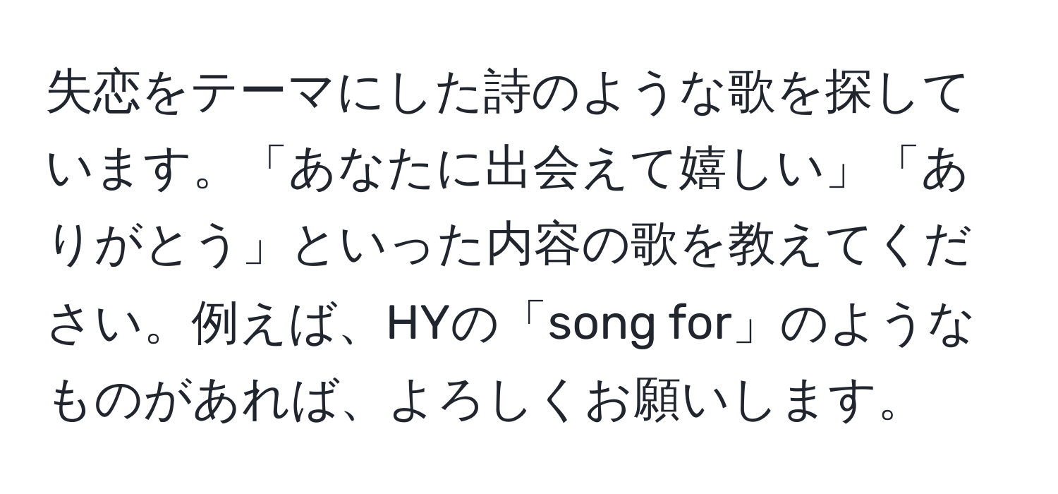 失恋をテーマにした詩のような歌を探しています。「あなたに出会えて嬉しい」「ありがとう」といった内容の歌を教えてください。例えば、HYの「song for」のようなものがあれば、よろしくお願いします。