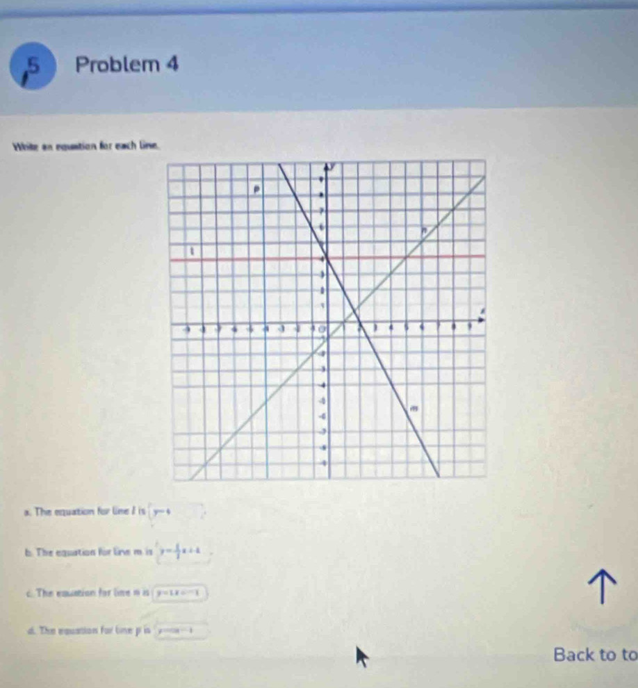 Problem 4 
White an equation for each line. 
a. The equation for line I is (y-4
b. The equation for lie m. is y= 1/3 x+1
c. The equation for line nis y=1x=-1
d. The equation for line p is x=cos -1
Back to to