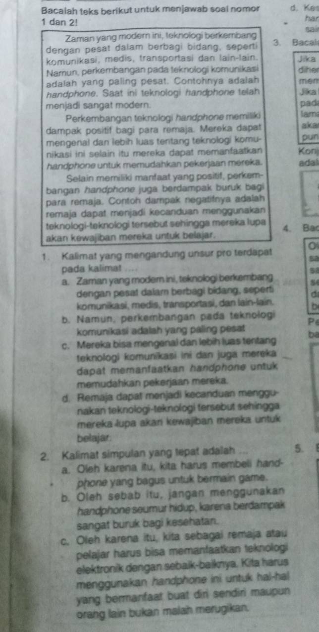 Bacalah teks berikut untuk menjawab soal nomor d. Kes
1 dan 2! har
Zaman yang modern ini, teknologi berkembang sai
dengan pesat dalam berbagi bidang, seperti 3. Bacal
komunikasi, medis, transportasi dan lain-lain. Jika
Namun, perkembangan pada teknologi komunikasi diher
adalah yang paling pesat. Contohnya adalah men
handphone. Saat ini teknologi handphone telah Jika
menjadi sangat modern. pad
Perkembangan teknologi handphone memiliki lam
dampak positif bagi para remaja. Mereka dapat aka
mengenal dan lebih luas tentang teknologi komu- pun
nikasi ini selain itu mereka dapat memanfaatkan Konj
handphone untuk memudahkan pekerjaan mereka. adal
Selain memiliki manfaat yang positif, perkem-
bangan handphone juga berdampak buruk bagi
para remaja. Contoh dampak negatifnya adalah
remaja dapat menjadi kecanduan menggunakan
teknologi-teknologi tersebut sehingga mereka lupa 4. Bac
akan kewajiban mereka untuk belajar.
1. Kalimat yang mengandung unsur pro terdapat
pada kalimat ....
a. Zaman yang moder ini, tsknologi berkembang
dengan pesat dalam berbagi bidang, seperti d
komunikasi, medis, transportasi, dan lain-lain. b
b. Namun, perkembangan pada teknologi Pe
komunikasi adalah yang paling pesat
ba
c. Mereka bisa mengenal dan lebih luas tentang
teknologi komunikasi ini dan juga mereka
dapat memanfaatkan handphone untuk 
memudahkan pekerjaan mereka.
d. Remaja dapat menjadi kecanduan menggu-
nakan teknologi-teknologi tersebut sehingga
mereka lupa akan kewajiban mereka untuk
belajar
2. Kalimat simpulan yang tepat adalah ... 5.
a. Oleh karena itu, kita harus membeli hand-
phone yang bagus untuk bermain game.
b. Oleh sebab itu, jangan menggunakan
handphone seumur hidup, karena berdampak
sangat buruk bagi kesehatan.
c. Oleh karena itu, kita sebagai remaja atau
pelajar harus bisa memanfaatkan teknologi
elektronik dengan sebaik-baiknya. Kita harus
menggunakan handphone ini untuk hal-hal
yang bermanfaat buat diri sendiri maupun
orang lain bukan malah merugikan.