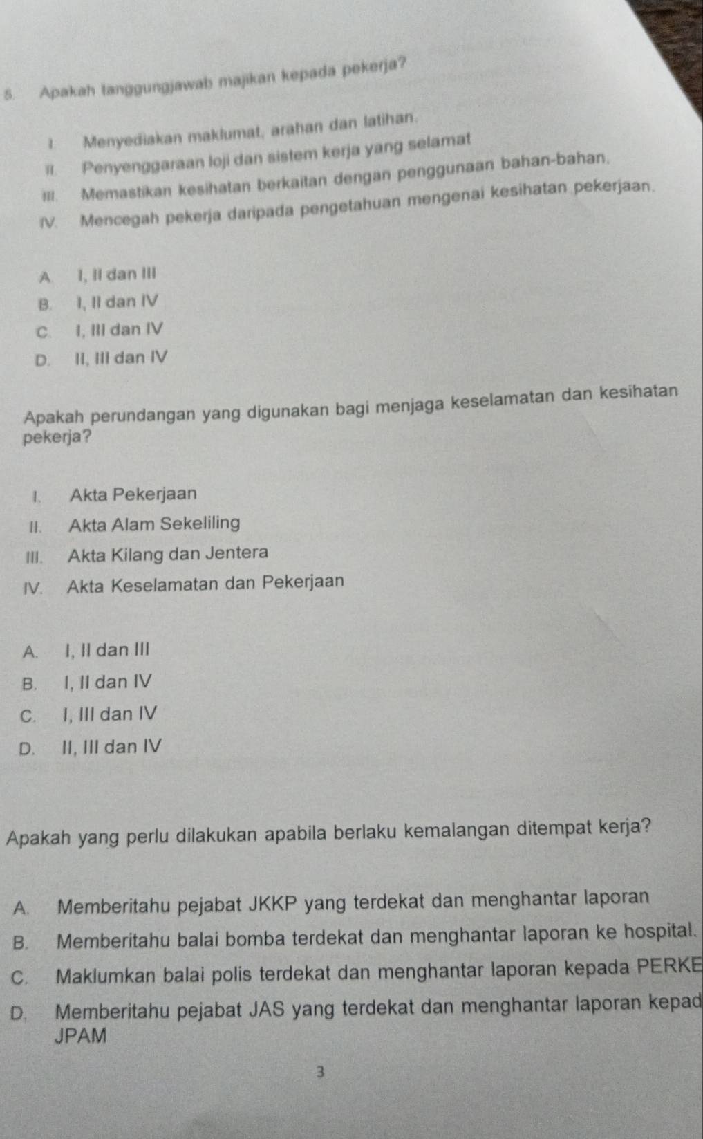 Apakah tanggungjawab majikan kepada pekerja?
1. Menyediakan maklumat, arahan dan latihan.
II. Penyenggaraan loji dan sistem kerja yang selamat
III. Memastikan kesihatan berkaitan dengan penggunaan bahan-bahan.
V. Mencegah pekerja daripada pengetahuan mengenai kesihatan pekerjaan.
A. I, II dan III
B. I, II dan IV
C. I, III dan IV
D. II, III dan IV
Apakah perundangan yang digunakan bagi menjaga keselamatan dan kesihatan
pekerja?
I. Akta Pekerjaan
II. Akta Alam Sekeliling
III. Akta Kilang dan Jentera
IV. Akta Keselamatan dan Pekerjaan
A. I, II dan III
B. I, II dan IV
C. I, III dan IV
D. II, III dan IV
Apakah yang perlu dilakukan apabila berlaku kemalangan ditempat kerja?
A. Memberitahu pejabat JKKP yang terdekat dan menghantar laporan
B. Memberitahu balai bomba terdekat dan menghantar laporan ke hospital.
C. Maklumkan balai polis terdekat dan menghantar laporan kepada PERKE
D. Memberitahu pejabat JAS yang terdekat dan menghantar laporan kepad
JPAM
3