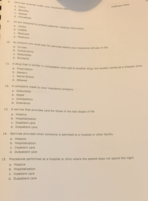 Services covered under your insurance plan
a. Policy
Heathcare Terma
b. Benefits
c. Appeal
d. Actualities
9. An act designed to protect patients' medical information
B. HIPAA
b. COBRA
c. Medicald
d. Medicare
10. An amount you must pay for services before your insurance will pay in full
a. Co-pay
b. Coinsurance
c. Deductible
d. Dividend
11. A drug that is similar in composition and cost to another drug, but usually comes at a cheaper price
a. Prescription
b. Generic
c. Name-Brand
d. Allowed
12. A complaint made to your insurance company
a. Deductible
b.Appel
c. Competition
d. Grievance
13. A service that provides care for those in the last stages of life
a. Hospice
b. Hospitalization
c. Inpatient care
d. Outpatient care
14. Services provided when someone is admitted to a hospital or other facility
a. Hospice
b. Hospitalization
c. Inpatient care
d. Outpatient care
15. Procedures performed at a hospital or clinic where the patient does not spend the night
a.Hospice
b. Hospitalization
c. Inpatient care
d. Outpatient care