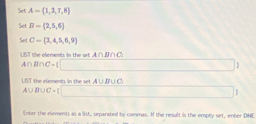 Set A= 1,3,7,8
Set B= 2,5,6
Set C= 3,4,5,6,9
LIST the elements in the set A∩ B∩ C
A∩ B∩ C= ς 
 
LIST the elements in the set A∪ B∪ C.
A∪ B∪ C=
 
Enter the elements as a list, separated by commas. If the result is the empty set, enter DNE