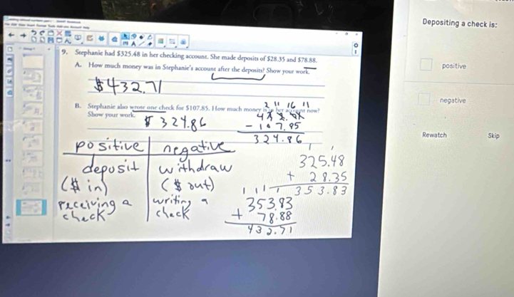 Depositing a check is: 
A 
。 
I 
9. Stephanie had $325.48 in her checking account. She made deposits of $28.35 and $78.88. 
A. How much money was in Stephanie's account after the deposits? Show your work. positive 
_ 
_ 
B. Stephanie also wrote one check for $107.85. How much mone negative 
Show your work 
Rewatch Skip