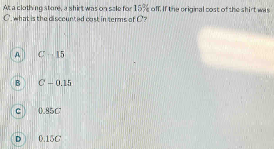 At a clothing store, a shirt was on sale for 15% off. If the original cost of the shirt was
C, what is the discounted cost in terms of C?
A C-15
B C-0.15
c 0.85C
D 0.15C