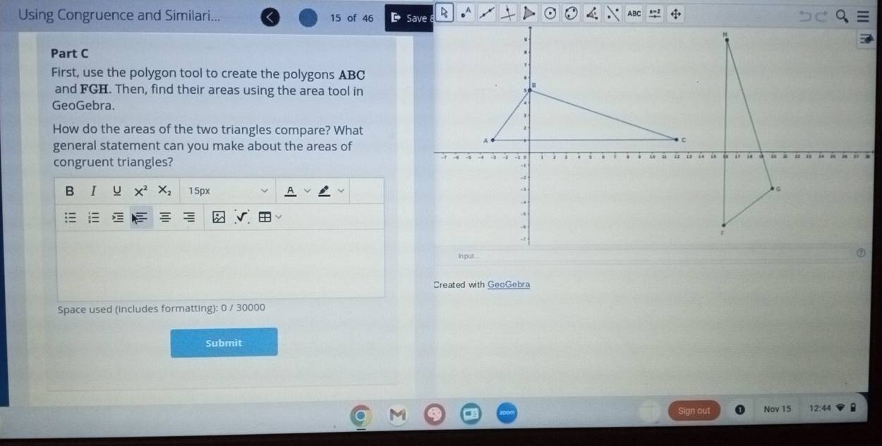 Using Congruence and Similari... 15 of 46 
Part C 
First, use the polygon tool to create the polygons ABC
and FGH. Then, find their areas using the area tool in 
GeoGebra. 
How do the areas of the two triangles compare? What 
general statement can you make about the areas of 
congruent triangles? 
B 1 u 15px 
A 
Created with GeoGebra 
Space used (includes formatting): 0 / 30000 
Submit 
Sign out Nov 15 12:44