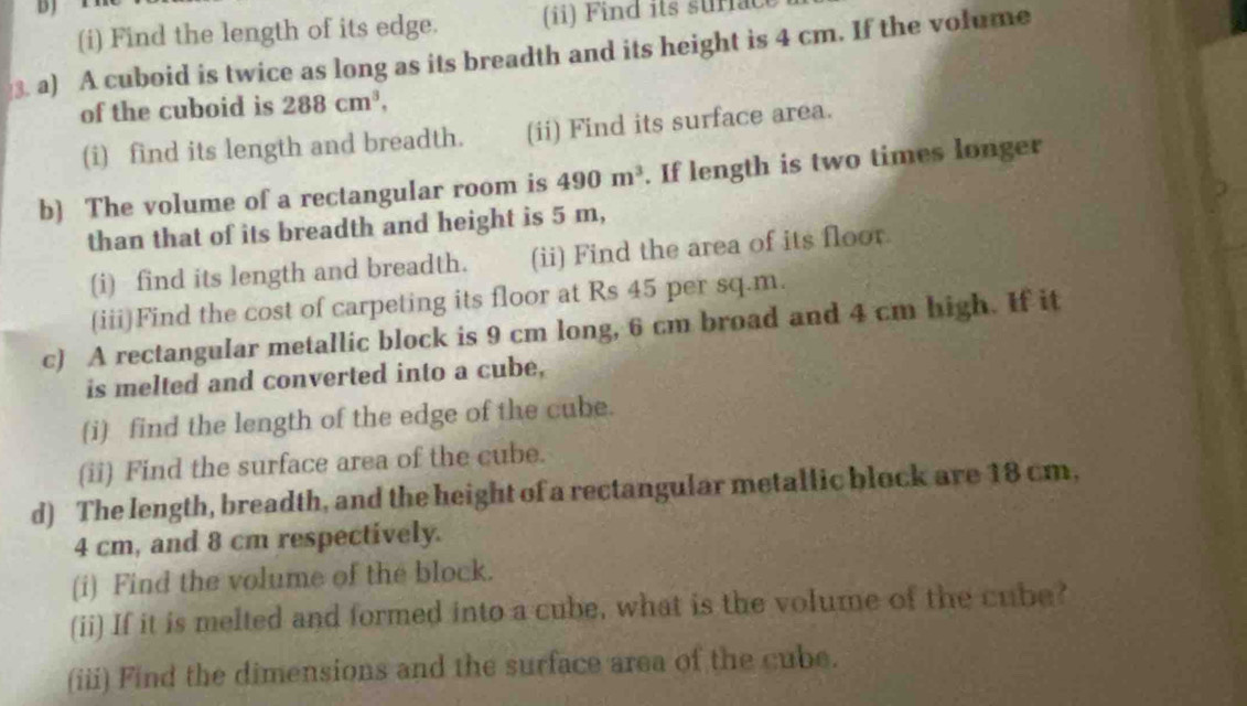 DJ 
(i) Find the length of its edge. (ii) Find its suriac 
3. a) A cuboid is twice as long as its breadth and its height is 4 cm. If the volume 
of the cuboid is 288cm^3, 
(i) find its length and breadth. (ii) Find its surface area. 
b) The volume of a rectangular room is 490m^3. If length is two times longer 
than that of its breadth and height is 5 m, 
(i) find its length and breadth. (ii) Find the area of its floor. 
(iii)Find the cost of carpeting its floor at Rs 45 per sq.m. 
c) A rectangular metallic block is 9 cm long, 6 cm broad and 4 cm high. If it 
is melted and converted into a cube, 
(i) find the length of the edge of the cube. 
(ii) Find the surface area of the cube. 
d) The length, breadth, and the height of a rectangular metallic block are 18 cm,
4 cm, and 8 cm respectively. 
(i) Find the volume of the block. 
(ii) If it is melted and formed into a cube, what is the volume of the cube? 
(iii) Find the dimensions and the surface area of the cube.