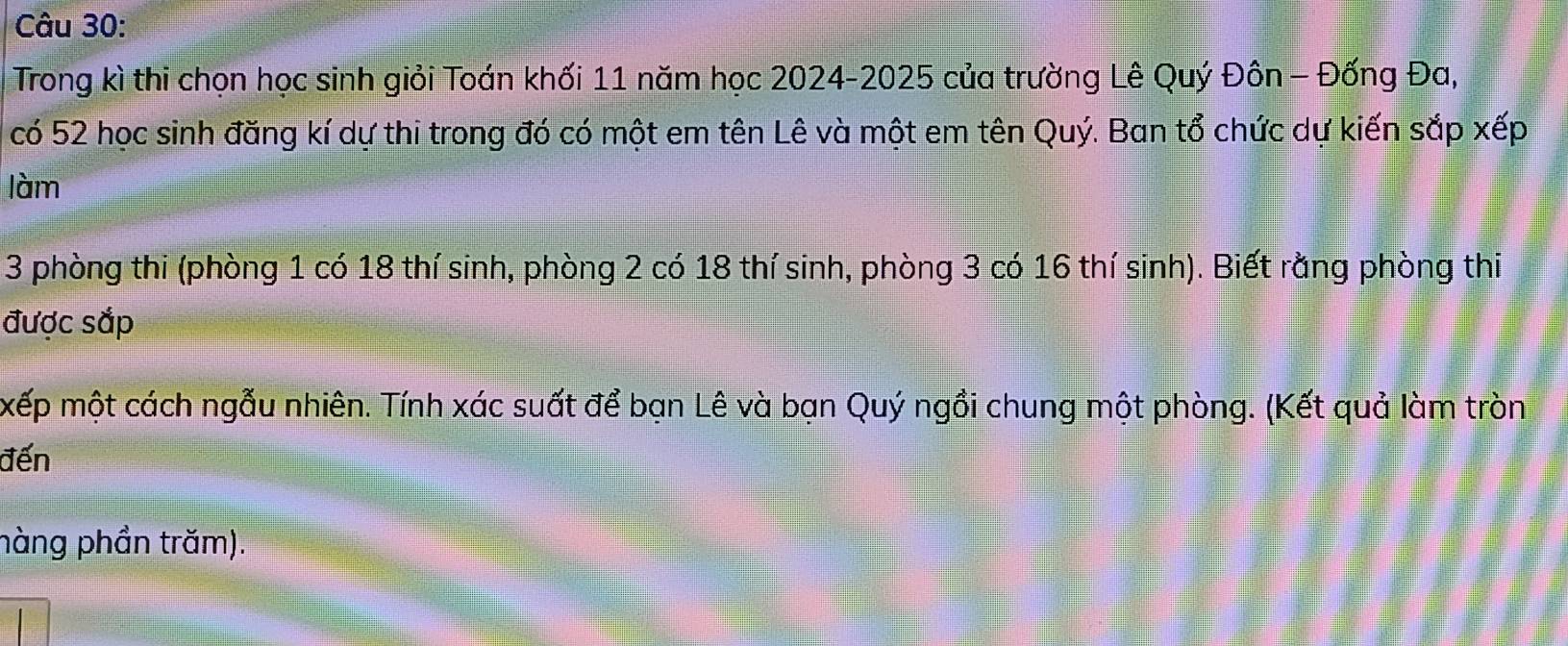 Trong kì thi chọn học sinh giỏi Toán khối 11 năm học 2024-2025 của trường Lê Quý Đôn - Đống Đa, 
có 52 học sinh đăng kí dự thi trong đó có một em tên Lê và một em tên Quý. Ban tổ chức dự kiến sắp xếp 
làm
3 phòng thi (phòng 1 có 18 thí sinh, phòng 2 có 18 thí sinh, phòng 3 có 16 thí sinh). Biết rằng phòng thi 
được sắp 
xếp một cách ngẫu nhiên. Tính xác suất để bạn Lê và bạn Quý ngồi chung một phòng. (Kết quả làm tròn 
đến 
hàng phần trăm).