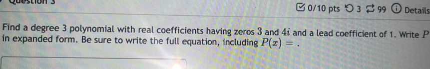 つ 3 $ 99 Details 
Find a degree 3 polynomial with real coefficients having zeros 3 and 4ź and a lead coefficient of 1. Write P
in expanded form. Be sure to write the full equation, including P(x)=