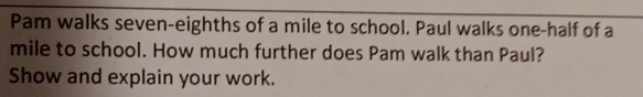 Pam walks seven-eighths of a mile to school. Paul walks one-half of a
mile to school. How much further does Pam walk than Paul? 
Show and explain your work.